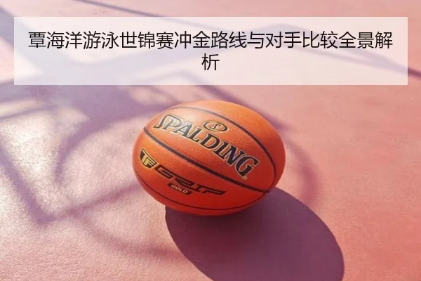 覃海洋游泳世锦赛冲金路线与对手比较全景解析