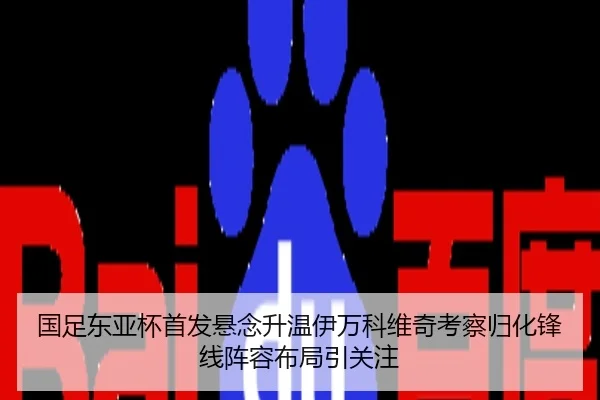 国足东亚杯首发悬念升温伊万科维奇考察归化锋线阵容布局引关注