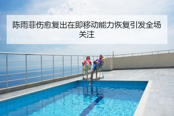 陈雨菲伤愈复出在即移动能力恢复引发全场关注