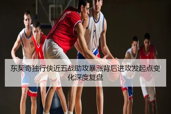 东契奇独行侠近五战助攻暴涨背后进攻发起点变化深度复盘